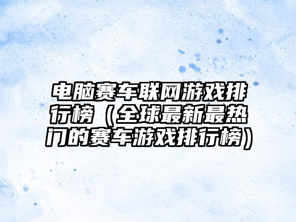 电脑赛车联网游戏排行榜（全球最新最热门的赛车游戏排行榜）