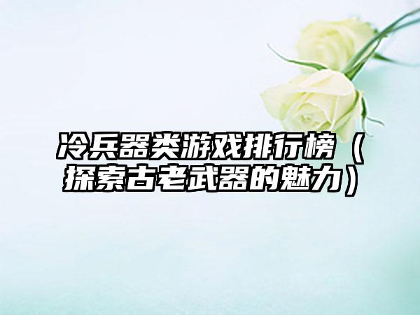 冷兵器类游戏排行榜（探索古老武器的魅力）