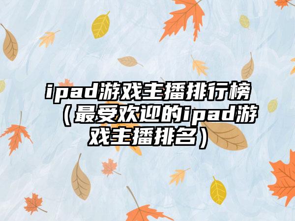 ipad游戏主播排行榜（最受欢迎的ipad游戏主播排名）