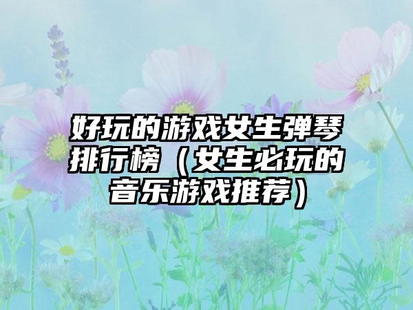 好玩的游戏女生弹琴排行榜（女生必玩的音乐游戏推荐）