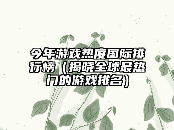 今年游戏热度国际排行榜（揭晓全球最热门的游戏排名）
