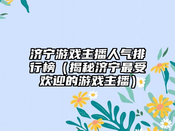济宁游戏主播人气排行榜（揭秘济宁最受欢迎的游戏主播）