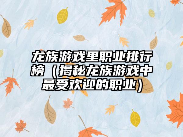 龙族游戏里职业排行榜（揭秘龙族游戏中最受欢迎的职业）