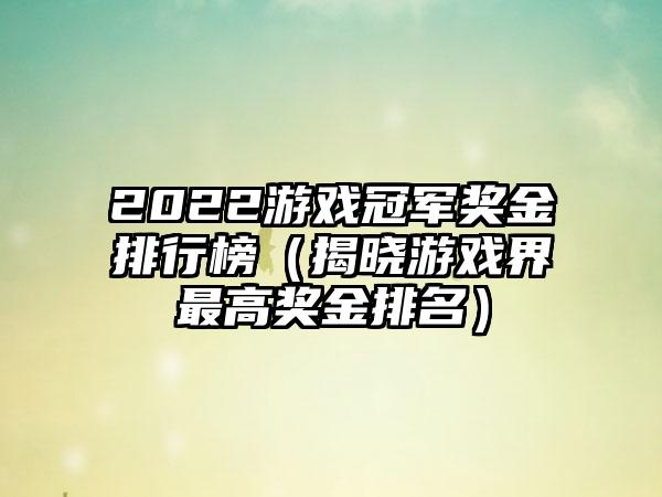 2022游戏冠军奖金排行榜（揭晓游戏界最高奖金排名）
