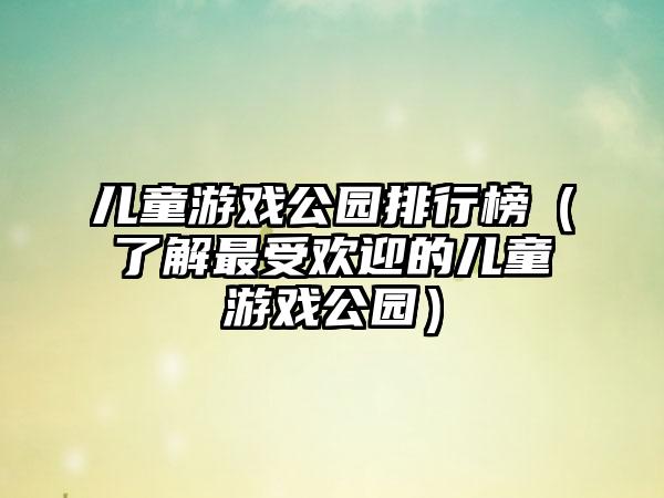 儿童游戏公园排行榜（了解最受欢迎的儿童游戏公园）