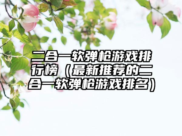 二合一软弹枪游戏排行榜（最新推荐的二合一软弹枪游戏排名）