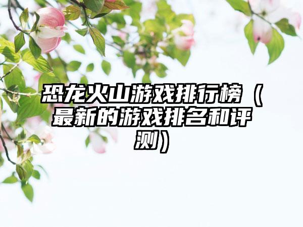 恐龙火山游戏排行榜（最新的游戏排名和评测）