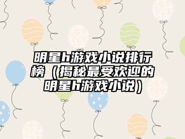 明星h游戏小说排行榜（揭秘最受欢迎的明星h游戏小说）