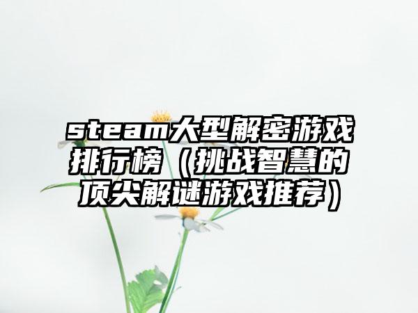 steam大型解密游戏排行榜（挑战智慧的顶尖解谜游戏推荐）