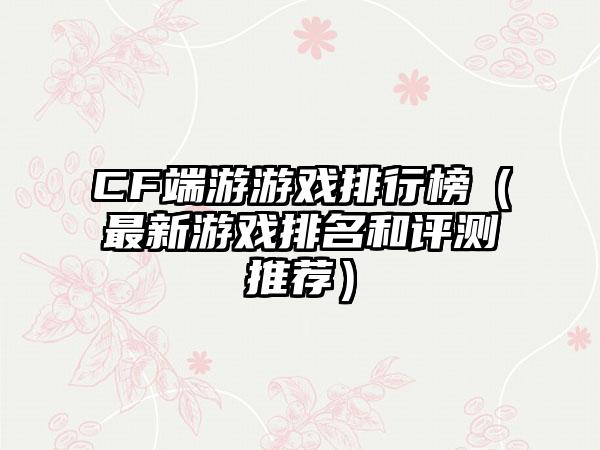CF端游游戏排行榜（最新游戏排名和评测推荐）