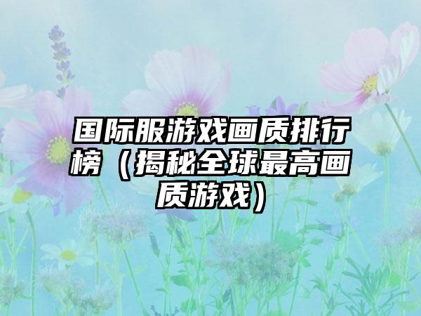 国际服游戏画质排行榜（揭秘全球最高画质游戏）