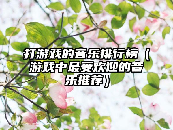 打游戏的音乐排行榜（游戏中最受欢迎的音乐推荐）