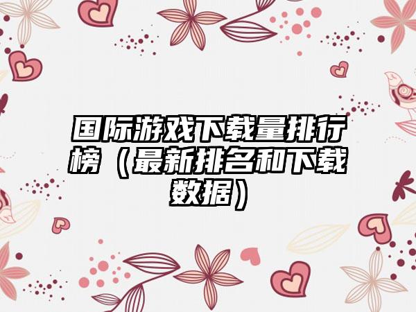 国际游戏下载量排行榜（最新排名和下载数据）