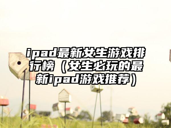 ipad最新女生游戏排行榜（女生必玩的最新ipad游戏推荐）