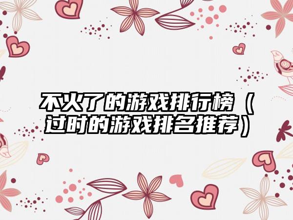 不火了的游戏排行榜（过时的游戏排名推荐）