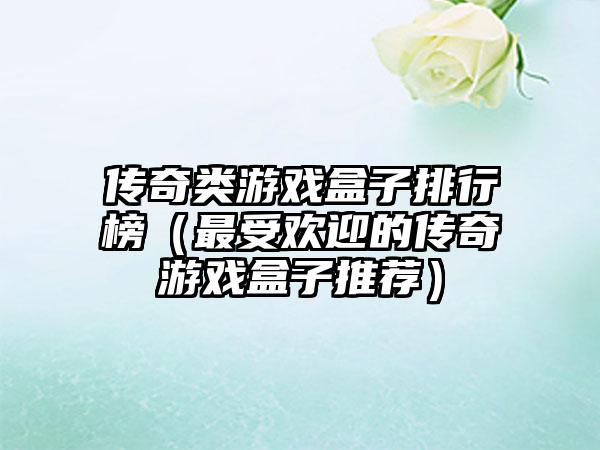 传奇类游戏盒子排行榜（最受欢迎的传奇游戏盒子推荐）