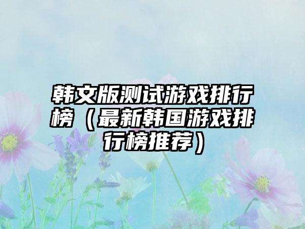 韩文版测试游戏排行榜（最新韩国游戏排行榜推荐）