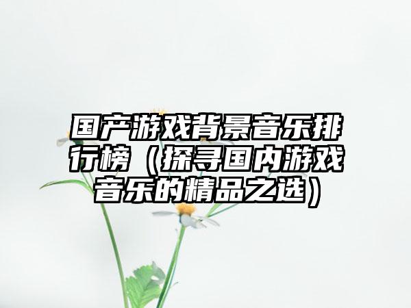 国产游戏背景音乐排行榜（探寻国内游戏音乐的精品之选）