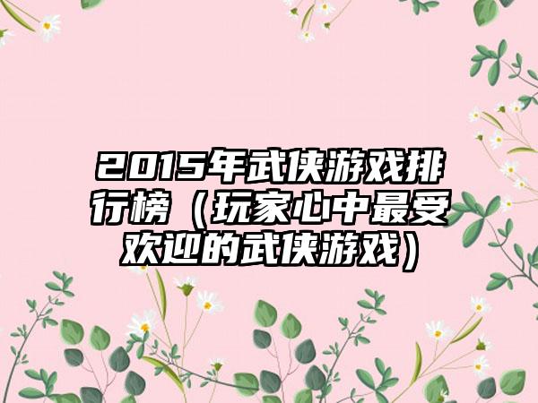 2015年武侠游戏排行榜（玩家心中最受欢迎的武侠游戏）