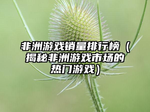 非洲游戏销量排行榜（揭秘非洲游戏市场的热门游戏）
