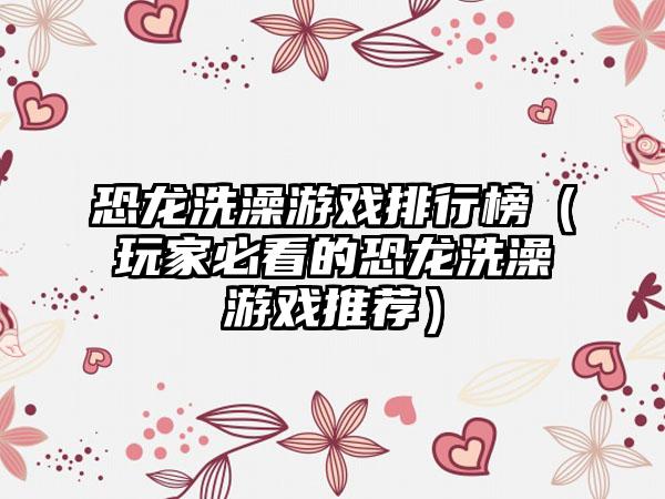 恐龙洗澡游戏排行榜（玩家必看的恐龙洗澡游戏推荐）