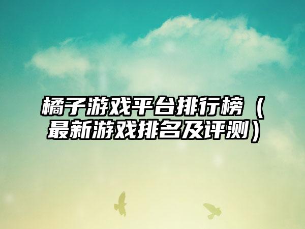 橘子游戏平台排行榜（最新游戏排名及评测）