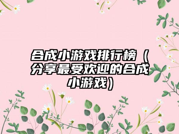 合成小游戏排行榜（分享最受欢迎的合成小游戏）