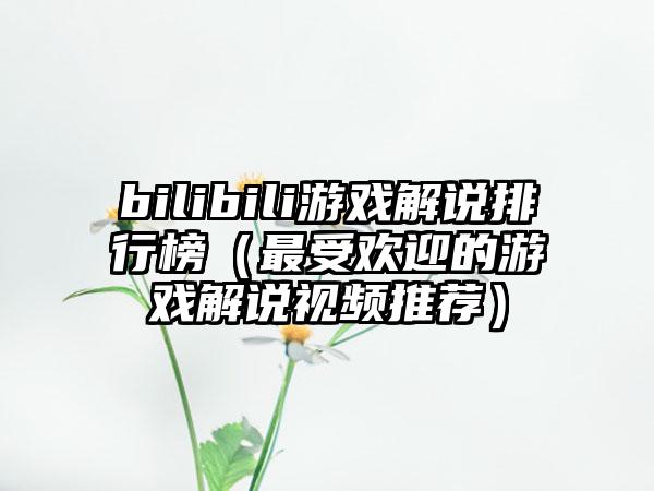 bilibili游戏解说排行榜（最受欢迎的游戏解说视频推荐）