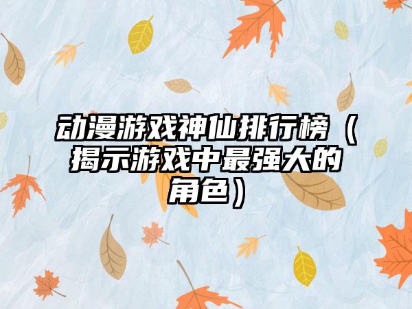 动漫游戏神仙排行榜（揭示游戏中最强大的角色）