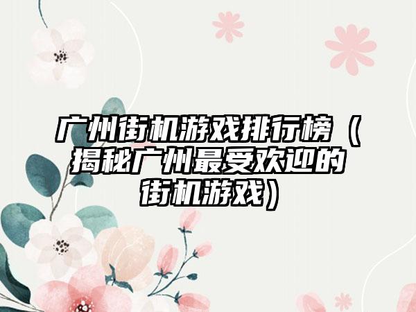广州街机游戏排行榜（揭秘广州最受欢迎的街机游戏）