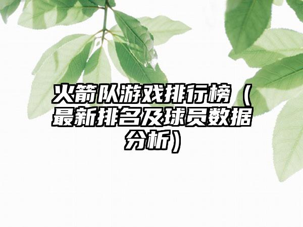 火箭队游戏排行榜（最新排名及球员数据分析）