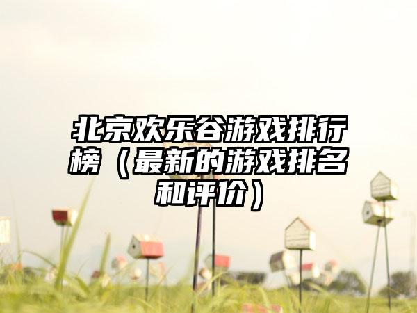 北京欢乐谷游戏排行榜（最新的游戏排名和评价）