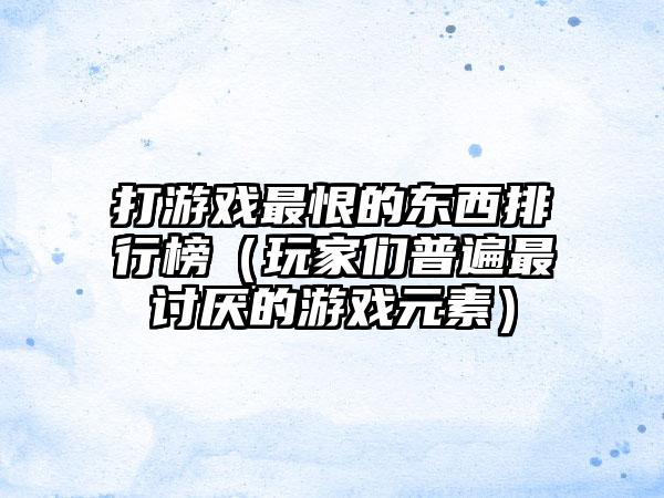 打游戏最恨的东西排行榜（玩家们普遍最讨厌的游戏元素）