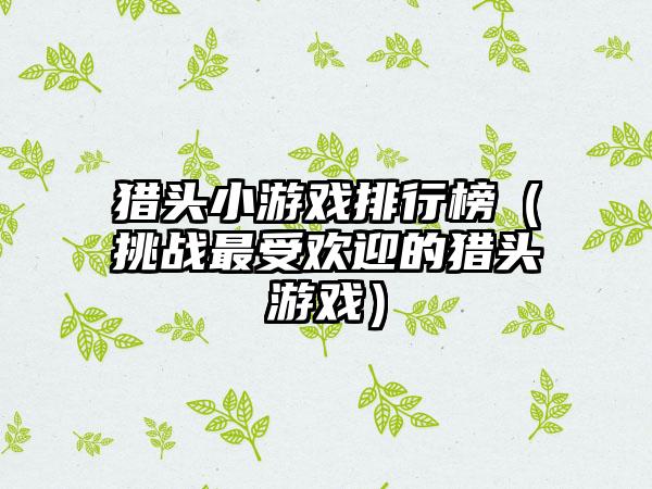 猎头小游戏排行榜（挑战最受欢迎的猎头游戏）