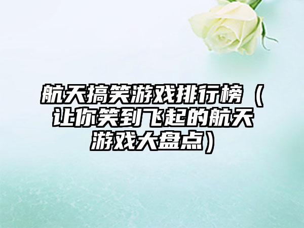 航天搞笑游戏排行榜（让你笑到飞起的航天游戏大盘点）