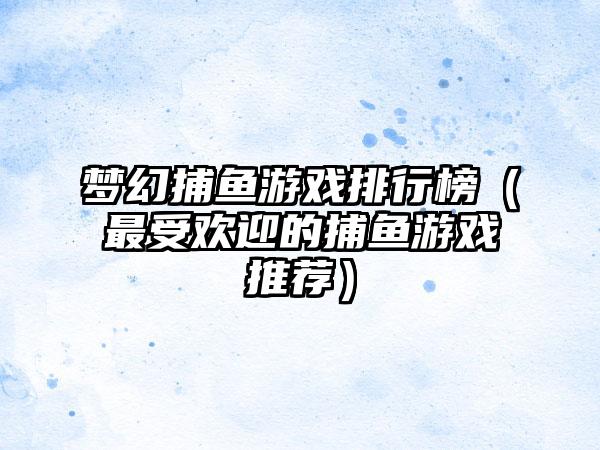 梦幻捕鱼游戏排行榜（最受欢迎的捕鱼游戏推荐）