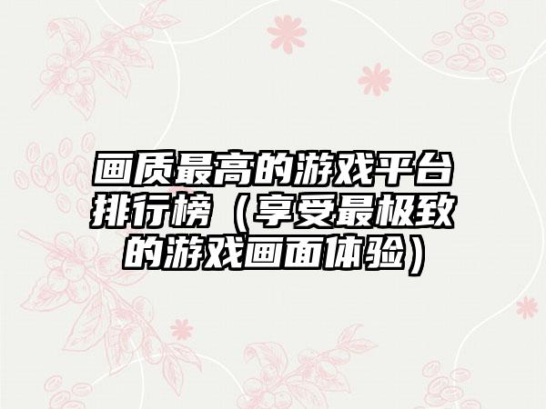 画质最高的游戏平台排行榜（享受最极致的游戏画面体验）