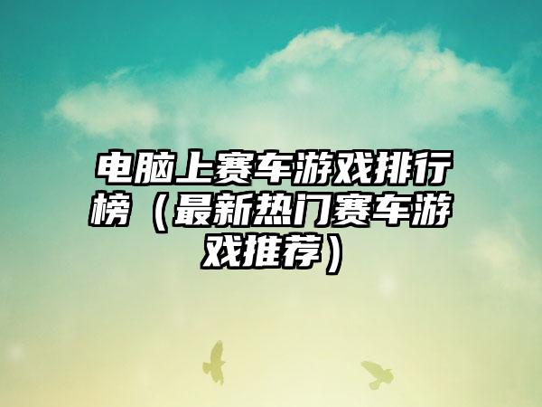 电脑上赛车游戏排行榜（最新热门赛车游戏推荐）