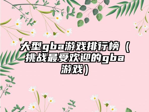 大型gba游戏排行榜（挑战最受欢迎的gba游戏）