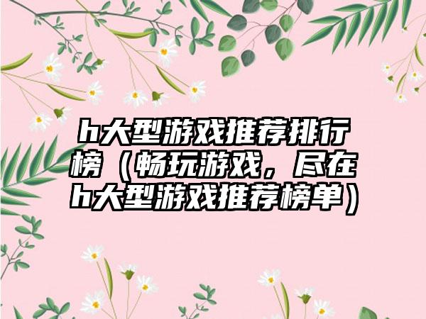 h大型游戏推荐排行榜（畅玩游戏，尽在h大型游戏推荐榜单）