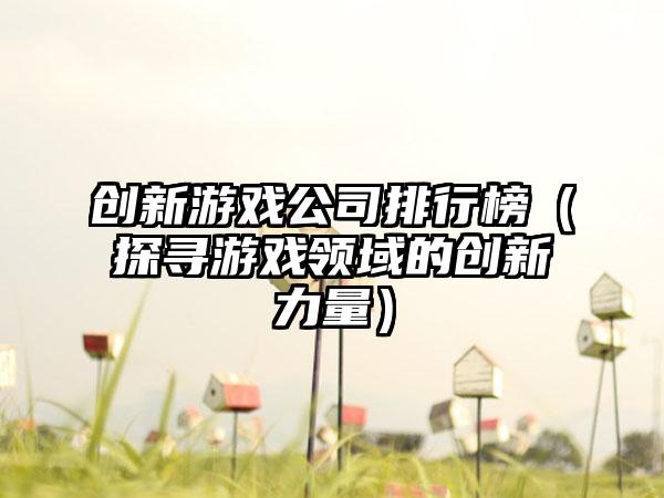 创新游戏公司排行榜（探寻游戏领域的创新力量）
