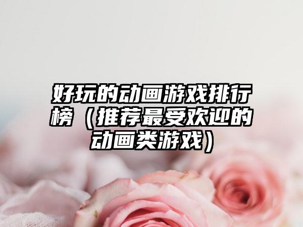好玩的动画游戏排行榜（推荐最受欢迎的动画类游戏）