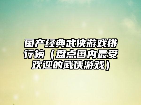 国产经典武侠游戏排行榜（盘点国内最受欢迎的武侠游戏）