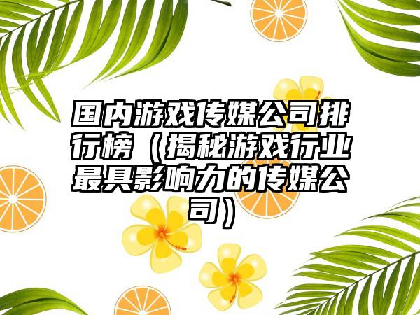 国内游戏传媒公司排行榜（揭秘游戏行业最具影响力的传媒公司）