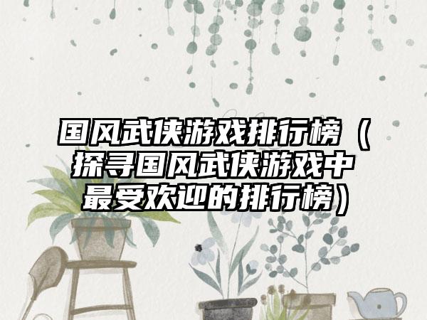 国风武侠游戏排行榜（探寻国风武侠游戏中最受欢迎的排行榜）