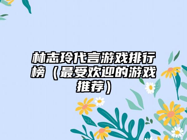 林志玲代言游戏排行榜（最受欢迎的游戏推荐）