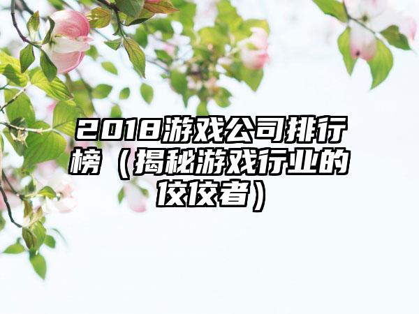 2018游戏公司排行榜（揭秘游戏行业的佼佼者）