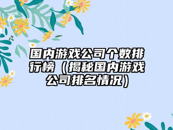 国内游戏公司个数排行榜（揭秘国内游戏公司排名情况）