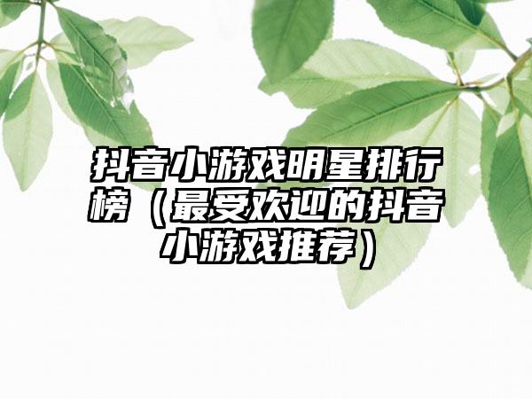 抖音小游戏明星排行榜（最受欢迎的抖音小游戏推荐）