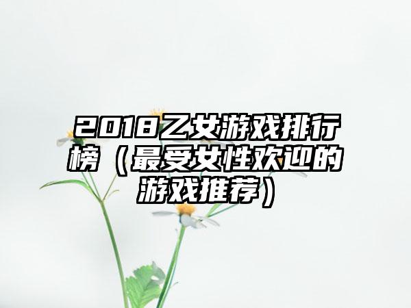 2018乙女游戏排行榜（最受女性欢迎的游戏推荐）